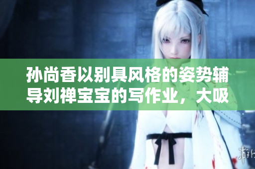 孙尚香以别具风格的姿势辅导刘禅宝宝的写作业，大吸睛！
