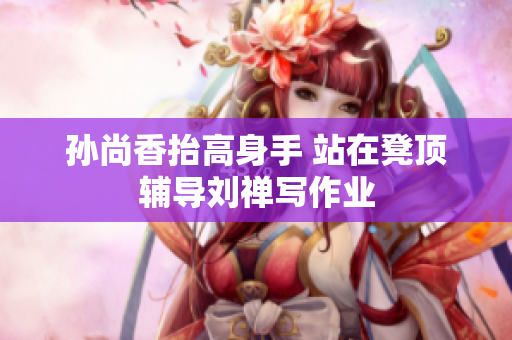 孙尚香抬高身手 站在凳顶辅导刘禅写作业