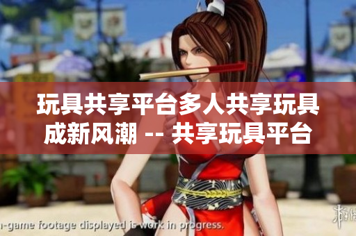 玩具共享平台多人共享玩具成新风潮 -- 共享玩具平台，玩具多人分享看新趋势