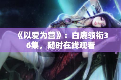 《以爱为营》：白鹿领衔36集，随时在线观看
