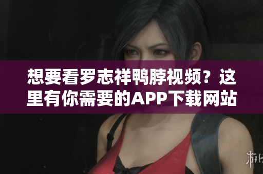 想要看罗志祥鸭脖视频？这里有你需要的APP下载网站！