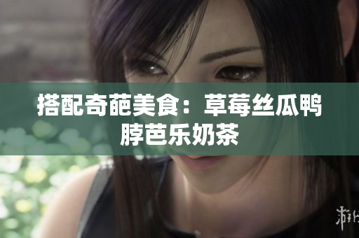 搭配奇葩美食：草莓丝瓜鸭脖芭乐奶茶