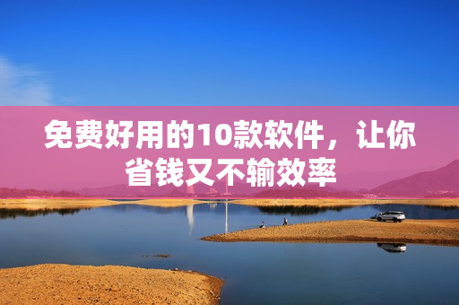 免费好用的10款软件，让你省钱又不输效率