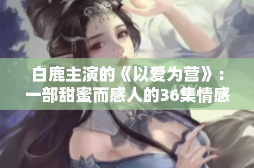 白鹿主演的《以爱为营》：一部甜蜜而感人的36集情感剧