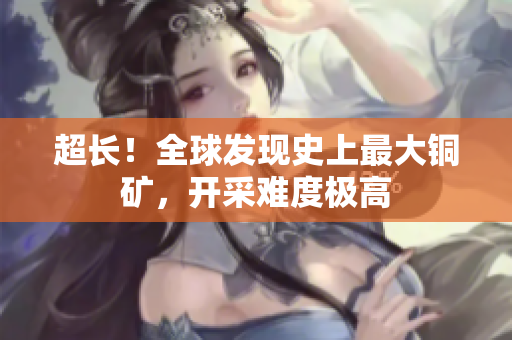 超长！全球发现史上最大铜矿，开采难度极高