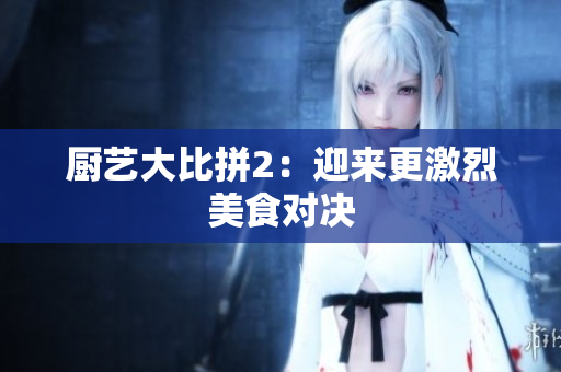厨艺大比拼2：迎来更激烈美食对决