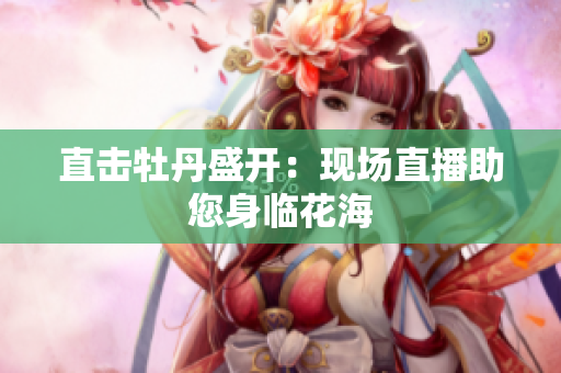 直击牡丹盛开：现场直播助您身临花海
