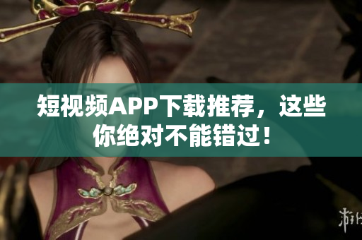 短视频APP下载推荐，这些你绝对不能错过！
