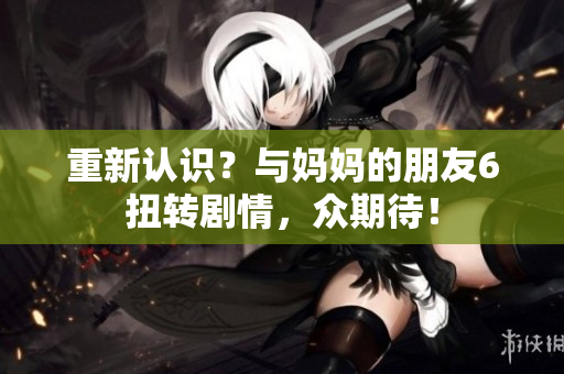 重新认识？与妈妈的朋友6扭转剧情，众期待！