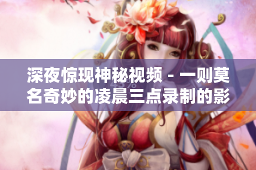 深夜惊现神秘视频 - 一则莫名奇妙的凌晨三点录制的影片
