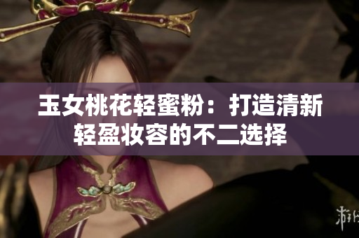 玉女桃花轻蜜粉：打造清新轻盈妆容的不二选择