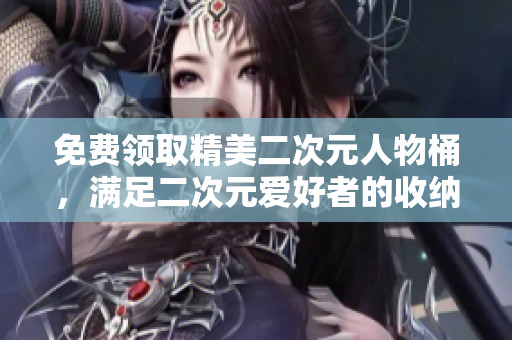 免费领取精美二次元人物桶，满足二次元爱好者的收纳需求！