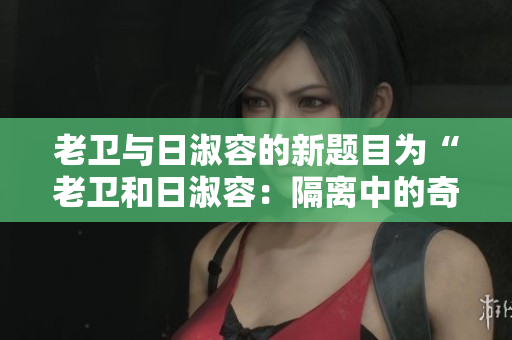 老卫与日淑容的新题目为“老卫和日淑容：隔离中的奇妙友情”