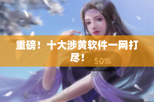 重磅！十大涉黄软件一网打尽！