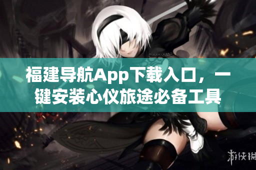 福建导航App下载入口，一键安装心仪旅途必备工具
