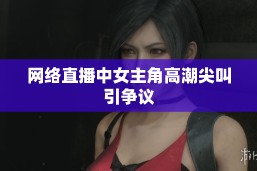 网络直播中女主角高潮尖叫引争议