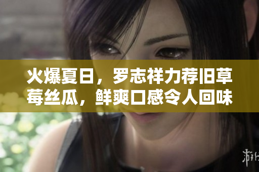 火爆夏日，罗志祥力荐旧草莓丝瓜，鲜爽口感令人回味！