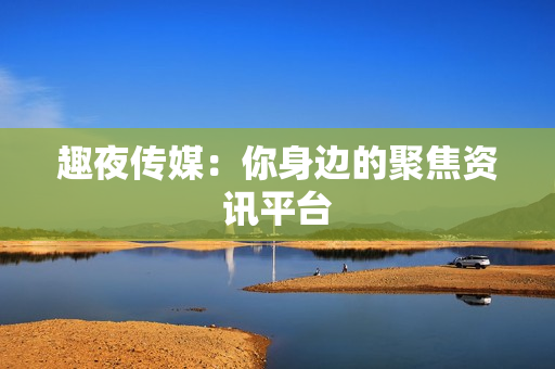 趣夜传媒：你身边的聚焦资讯平台