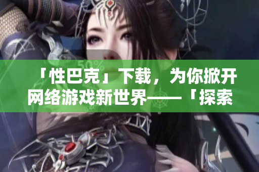 「性巴克」下载，为你掀开网络游戏新世界——「探索网络游戏世界：性巴克下载」