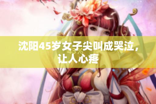 沈阳45岁女子尖叫成哭泣，让人心疼