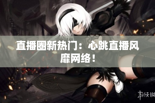 直播圈新热门：心跳直播风靡网络！