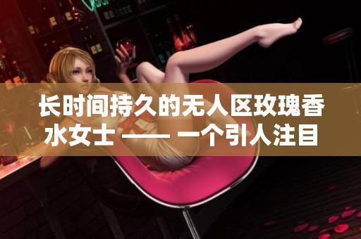长时间持久的无人区玫瑰香水女士 —— 一个引人注目的选择