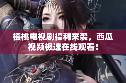 樱桃电视剧福利来袭，西瓜视频极速在线观看！