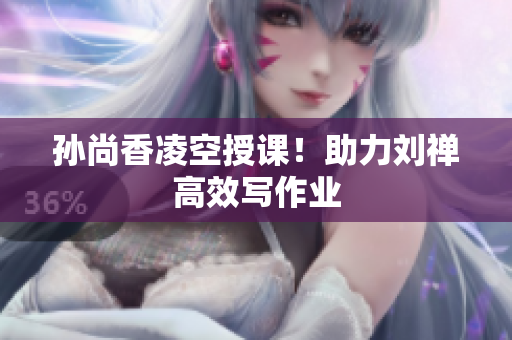 孙尚香凌空授课！助力刘禅高效写作业