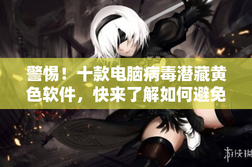 警惕！十款电脑病毒潜藏黄色软件，快来了解如何避免！