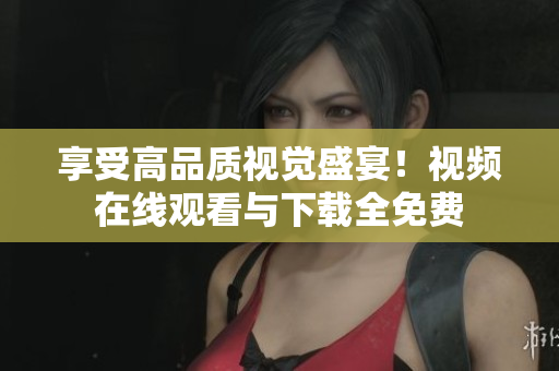 享受高品质视觉盛宴！视频在线观看与下载全免费