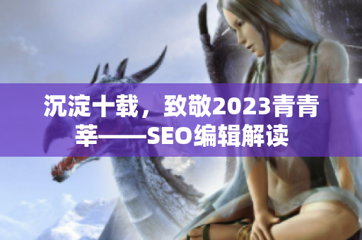 沉淀十载，致敬2023青青莘——SEO编辑解读