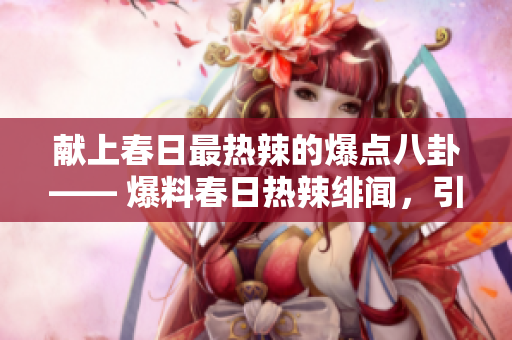 献上春日最热辣的爆点八卦—— 爆料春日热辣绯闻，引爆猎奇心