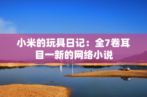 小米的玩具日记：全7卷耳目一新的网络小说