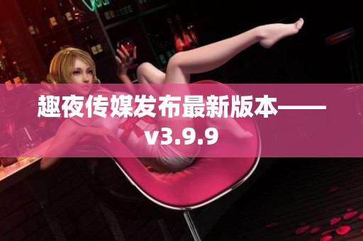 趣夜传媒发布最新版本——v3.9.9