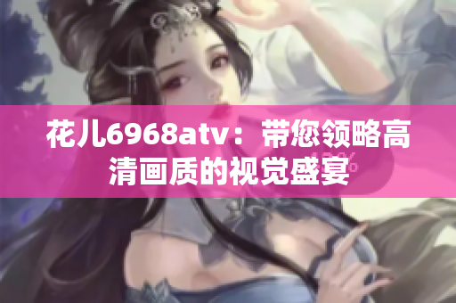 花儿6968atv：带您领略高清画质的视觉盛宴