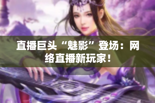 直播巨头“魅影”登场：网络直播新玩家！