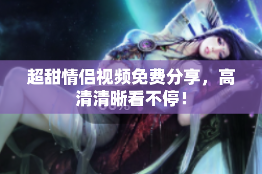 超甜情侣视频免费分享，高清清晰看不停！