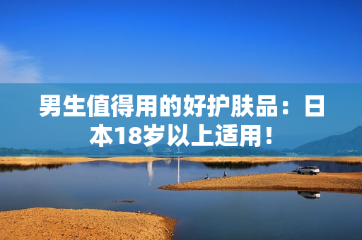 男生值得用的好护肤品：日本18岁以上适用！