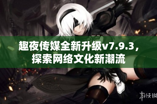 趣夜传媒全新升级v7.9.3，探索网络文化新潮流