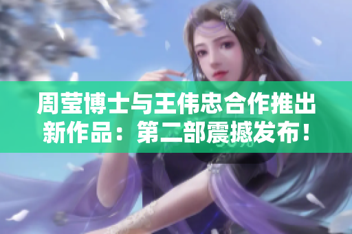 周莹博士与王伟忠合作推出新作品：第二部震撼发布！
