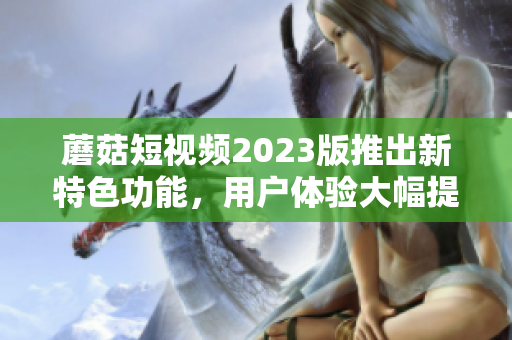 蘑菇短视频2023版推出新特色功能，用户体验大幅提升！