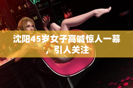沈阳45岁女子高喊惊人一幕，引人关注