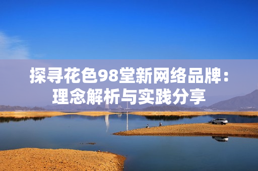探寻花色98堂新网络品牌：理念解析与实践分享