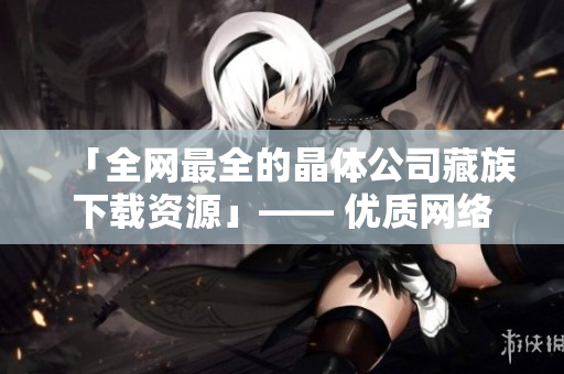 「全网最全的晶体公司藏族下载资源」—— 优质网络文章制作