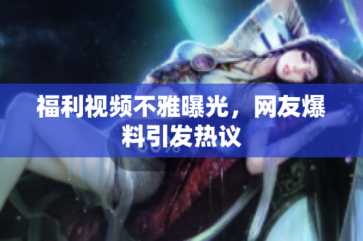 福利视频不雅曝光，网友爆料引发热议