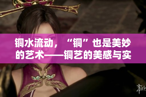 铜水流动，“铜”也是美妙的艺术——铜艺的美感与实用性