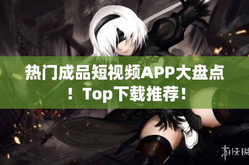 热门成品短视频APP大盘点！Top下载推荐！