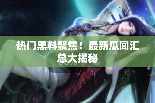 热门黑料聚焦！最新瓜闻汇总大揭秘