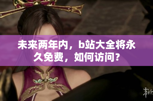 未来两年内，b站大全将永久免费，如何访问？