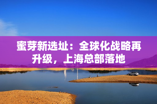 蜜芽新选址：全球化战略再升级，上海总部落地